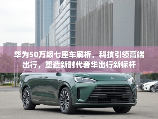 华为50万级七座车解析，科技引领高端出行，塑造新时代奢华出行新标杆