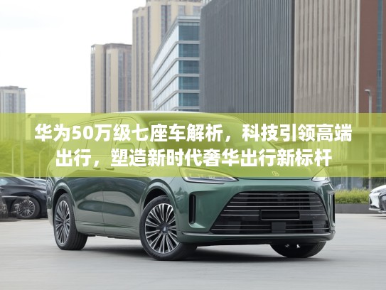 华为50万级七座车解析，科技引领高端出行，塑造新时代奢华出行新标杆
