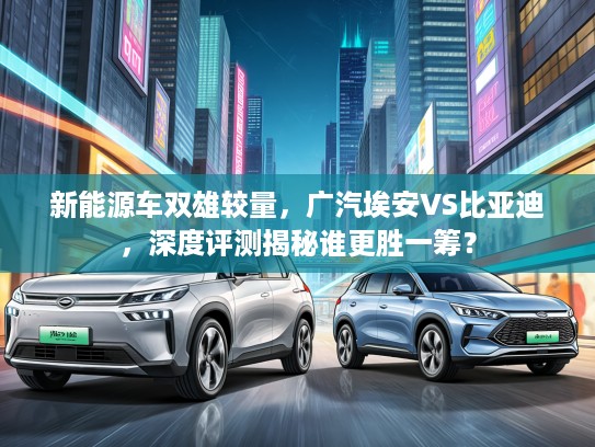 新能源车双雄较量，广汽埃安VS比亚迪，深度评测揭秘谁更胜一筹？