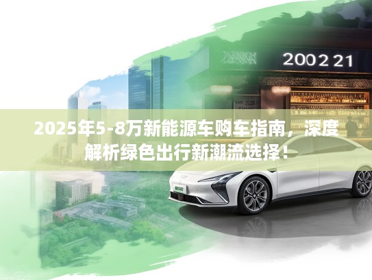 2025年5-8万新能源车购车指南，深度解析绿色出行新潮流选择！