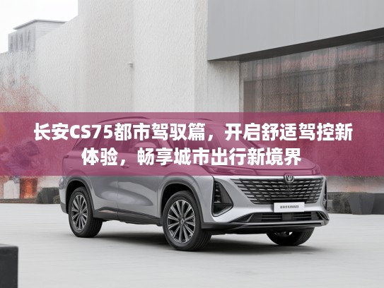 长安CS75都市驾驭篇，开启舒适驾控新体验，畅享城市出行新境界