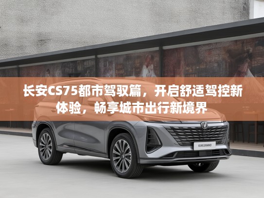 长安CS75都市驾驭篇，开启舒适驾控新体验，畅享城市出行新境界