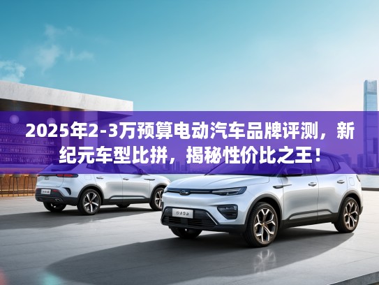 2025年2-3万预算电动汽车品牌评测，新纪元车型比拼，揭秘性价比之王！