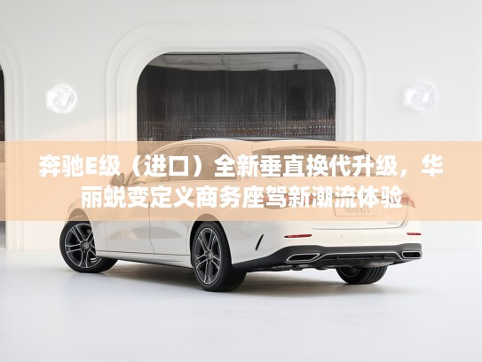 奔驰E级（进口）全新垂直换代升级，华丽蜕变定义商务座驾新潮流体验