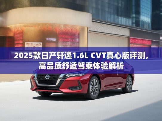 2025款日产轩逸1.6L CVT真心版评测，高品质舒适驾乘体验解析
