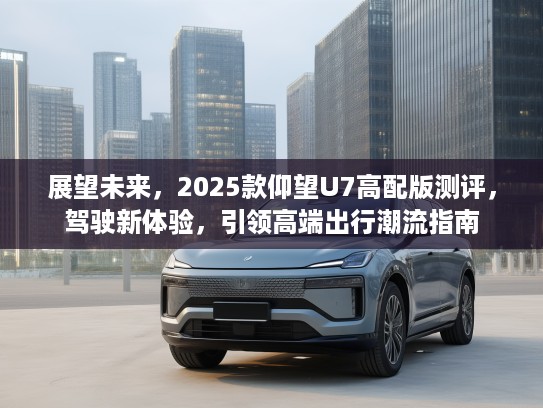 展望未来，2025款仰望U7高配版测评，驾驶新体验，引领高端出行潮流指南