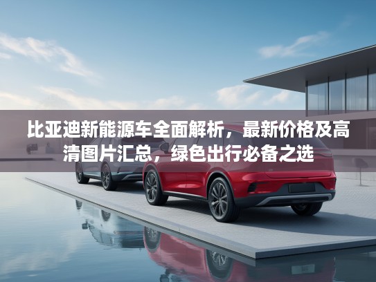 比亚迪新能源车全面解析，最新价格及高清图片汇总，绿色出行必备之选