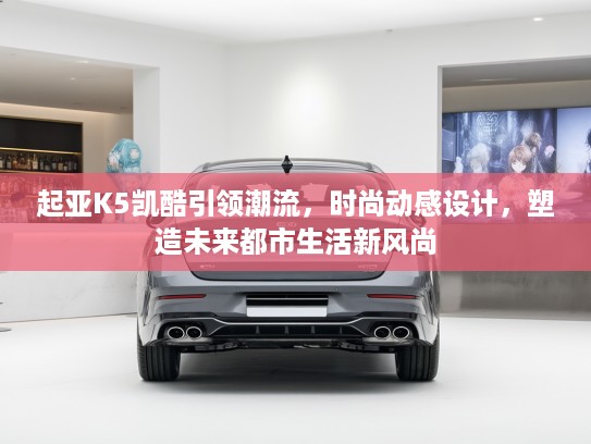 起亚K5凯酷引领潮流，时尚动感设计，塑造未来都市生活新风尚