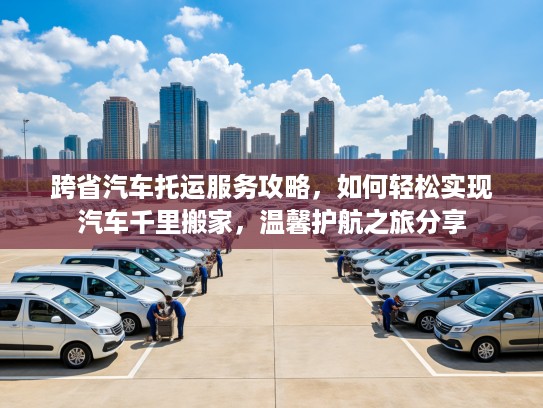跨省汽车托运服务攻略，如何轻松实现汽车千里搬家，温馨护航之旅分享