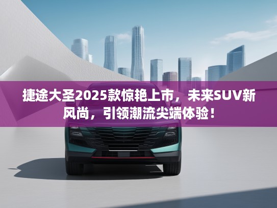 捷途大圣2025款惊艳上市，未来SUV新风尚，引领潮流尖端体验！