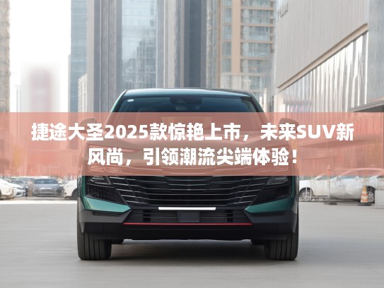 捷途大圣2025款惊艳上市，未来SUV新风尚，引领潮流尖端体验！