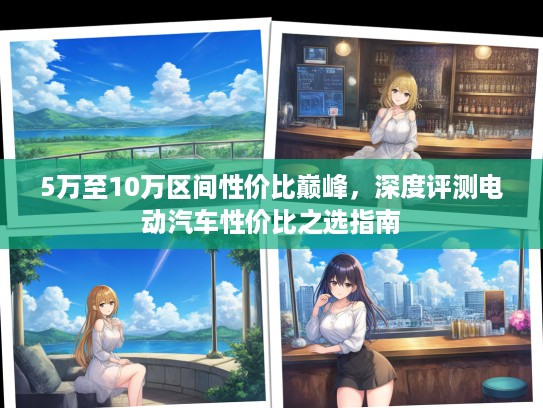 5万至10万区间性价比巅峰，深度评测电动汽车性价比之选指南