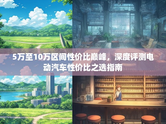 5万至10万区间性价比巅峰，深度评测电动汽车性价比之选指南