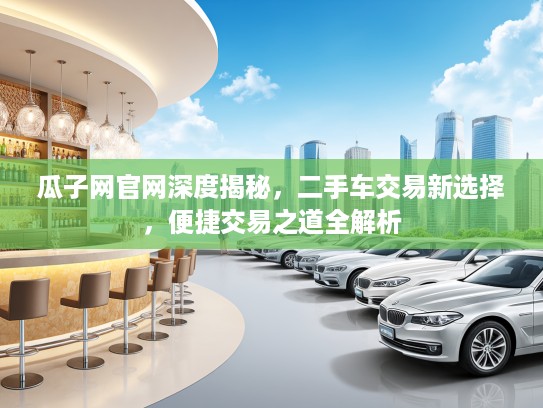 瓜子网官网深度揭秘，二手车交易新选择，便捷交易之道全解析