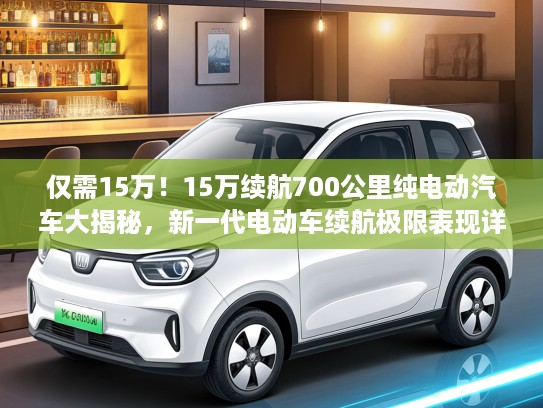 仅需15万！15万续航700公里纯电动汽车大揭秘，新一代电动车续航极限表现详解
