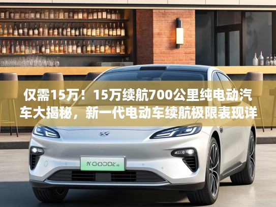 仅需15万！15万续航700公里纯电动汽车大揭秘，新一代电动车续航极限表现详解