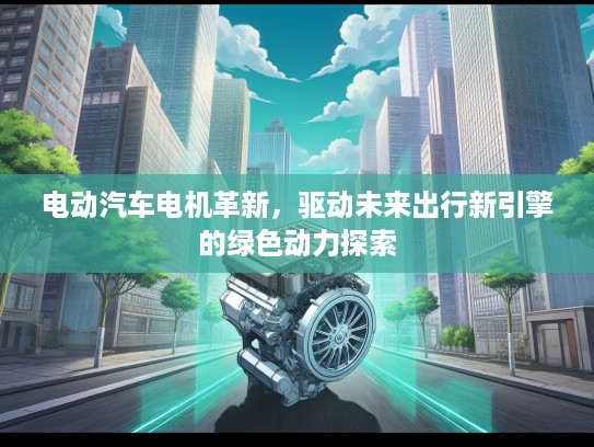 电动汽车电机革新，驱动未来出行新引擎的绿色动力探索