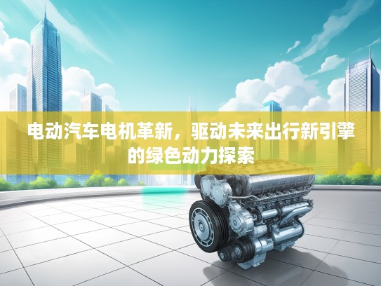 电动汽车电机革新，驱动未来出行新引擎的绿色动力探索