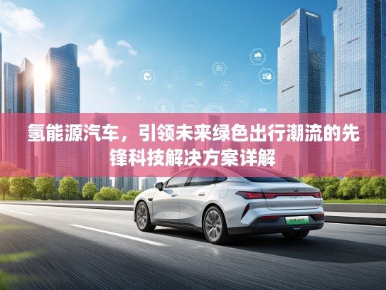 氢能源汽车，引领未来绿色出行潮流的先锋科技解决方案详解