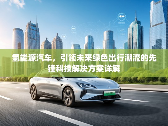氢能源汽车，引领未来绿色出行潮流的先锋科技解决方案详解
