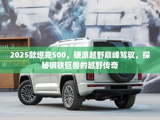 2025款坦克500，硬派越野巅峰驾驭，探秘钢铁巨兽的越野传奇