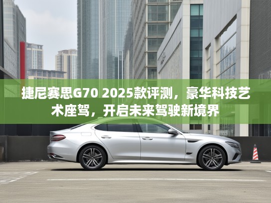 捷尼赛思G70 2025款评测，豪华科技艺术座驾，开启未来驾驶新境界