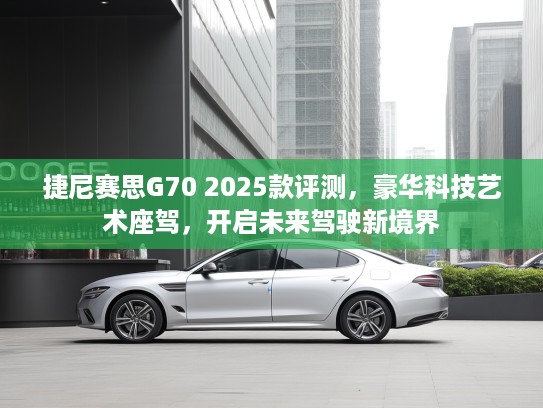 捷尼赛思G70 2025款评测，豪华科技艺术座驾，开启未来驾驶新境界