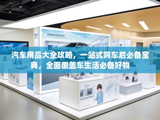 汽车用品大全攻略，一站式购车后必备宝典，全面覆盖车生活必备好物