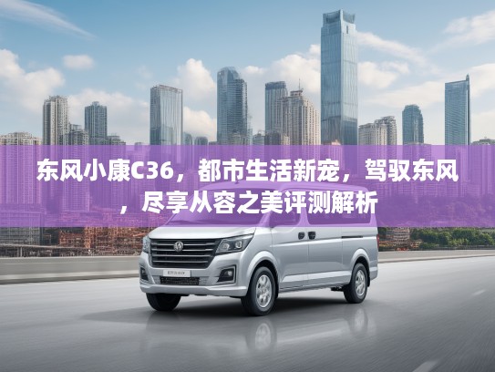 东风小康C36，都市生活新宠，驾驭东风，尽享从容之美评测解析