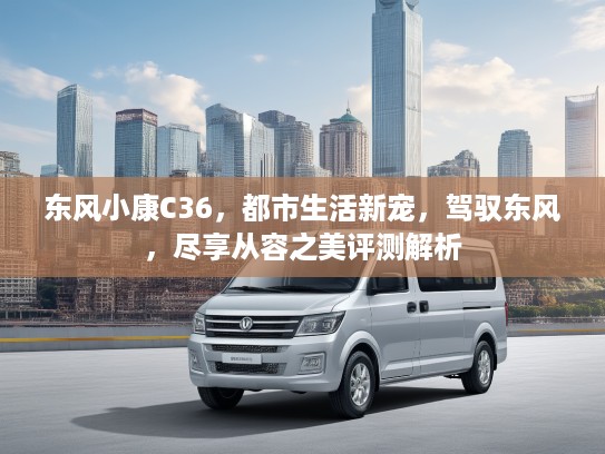 东风小康C36，都市生活新宠，驾驭东风，尽享从容之美评测解析