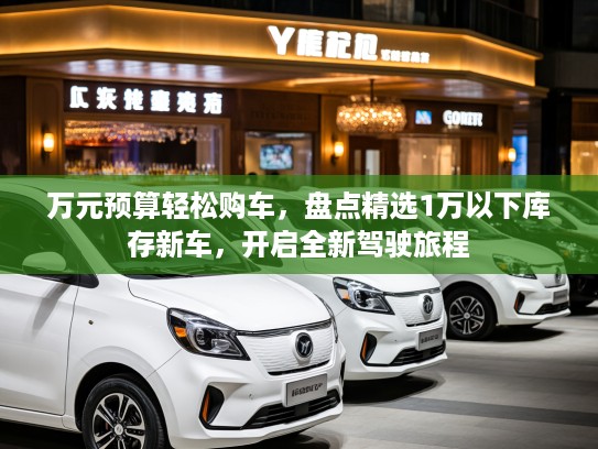 万元预算轻松购车，盘点精选1万以下库存新车，开启全新驾驶旅程
