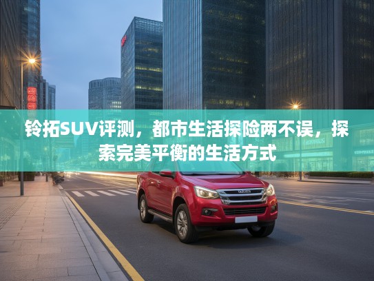 铃拓SUV评测，都市生活探险两不误，探索完美平衡的生活方式