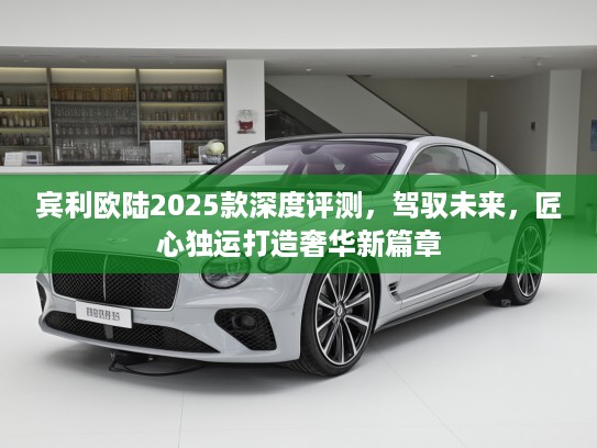 宾利欧陆2025款深度评测，驾驭未来，匠心独运打造奢华新篇章