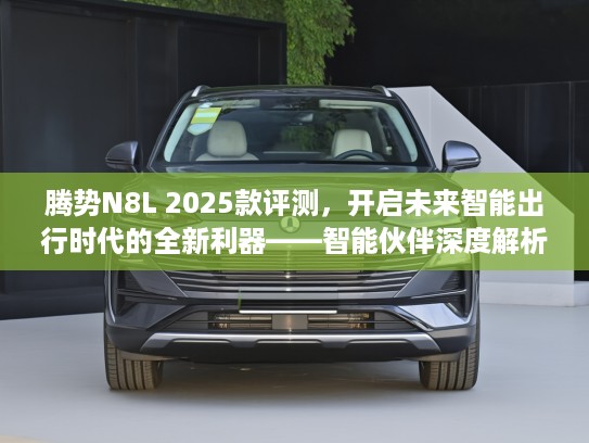 腾势N8L 2025款评测，开启未来智能出行时代的全新利器——智能伙伴深度解析