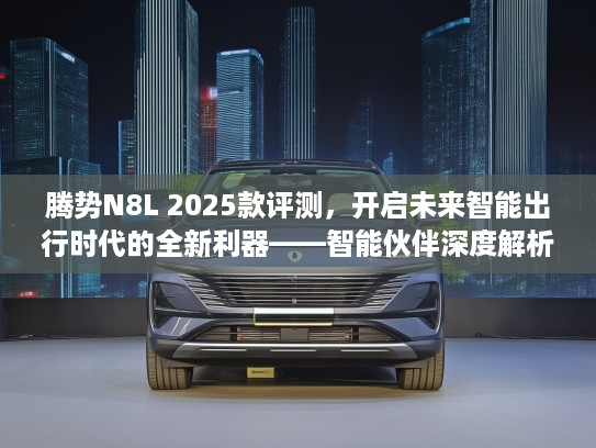 腾势N8L 2025款评测，开启未来智能出行时代的全新利器——智能伙伴深度解析
