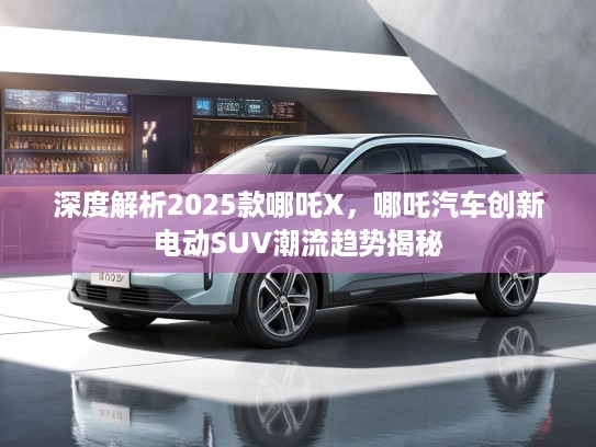 深度解析2025款哪吒X，哪吒汽车创新电动SUV潮流趋势揭秘