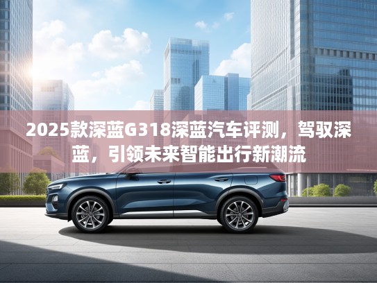 2025款深蓝G318深蓝汽车评测，驾驭深蓝，引领未来智能出行新潮流