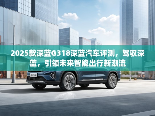 2025款深蓝G318深蓝汽车评测，驾驭深蓝，引领未来智能出行新潮流