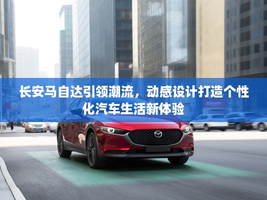 长安马自达引领潮流，动感设计打造个性化汽车生活新体验
