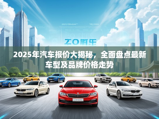 2025年汽车报价大揭秘，全面盘点最新车型及品牌价格走势