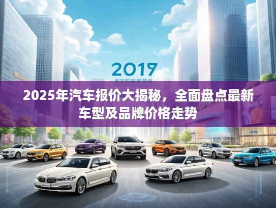 2025年汽车报价大揭秘，全面盘点最新车型及品牌价格走势