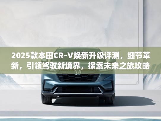 2025款本田CR-V焕新升级评测，细节革新，引领驾驭新境界，探索未来之旅攻略