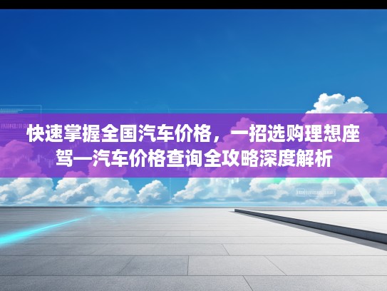 快速掌握全国汽车价格，一招选购理想座驾—汽车价格查询全攻略深度解析