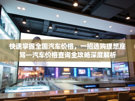 快速掌握全国汽车价格，一招选购理想座驾—汽车价格查询全攻略深度解析
