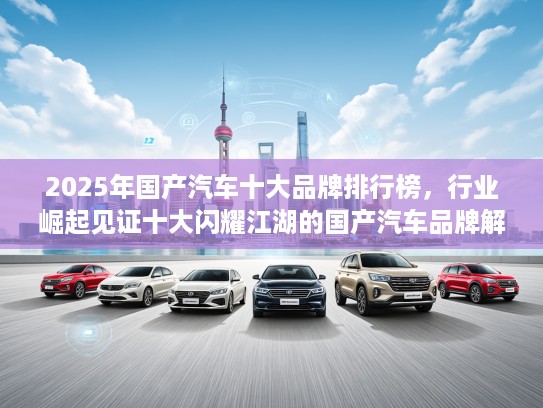 2025年国产汽车十大品牌排行榜，行业崛起见证十大闪耀江湖的国产汽车品牌解析