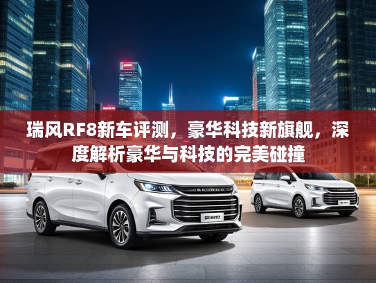 瑞风RF8新车评测，豪华科技新旗舰，深度解析豪华与科技的完美碰撞