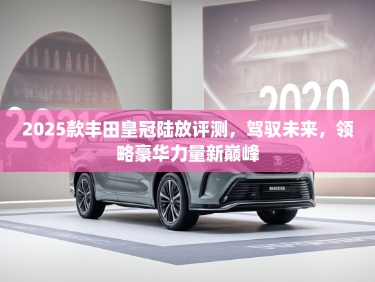 2025款丰田皇冠陆放评测，驾驭未来，领略豪华力量新巅峰