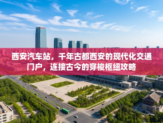西安汽车站，千年古都西安的现代化交通门户，连接古今的穿梭枢纽攻略