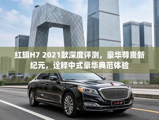 红旗H7 2021款深度评测，豪华尊贵新纪元，诠释中式豪华典范体验