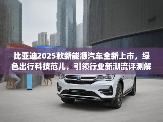 比亚迪2025款新能源汽车全新上市，绿色出行科技范儿，引领行业新潮流评测解析！